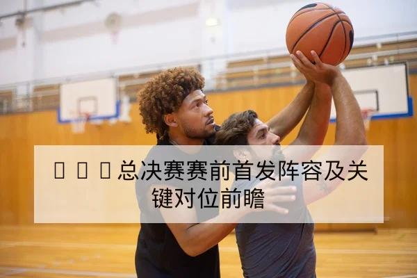 NBA总决赛赛前首发阵容及关键对位前瞻